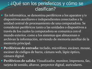 : ¿Qué son los perisfericos y cómo se
clasifican?
 En informática, se denomina periféricos a los aparatos y/o
dispositivos auxiliares e independientes conectados a la
unidad central de procesamiento de una computadora. Se
consideran periféricos tanto a las unidades o dispositivos a
través de los cuales la computadora se comunica con el
mundo exterior, como a los sistemas que almacenan o
archivan la información, sirviendo de memoria auxiliar de la
memoria principal.
 Periféricos de entrada: teclado, micrófono, escáner, mouse,
escáner de códigos de barra, cámara web, lápiz óptico,
cámara digital.
 Periféricos de salida: Visualizador, monitor, impresora, fax,
tarjeta de sonido, altavoz, proyector digital, auriculares.
 