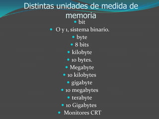 Distintas unidades de medida de
memoria
 bit
 O y 1, sistema binario.
 byte
 8 bits
 kilobyte
 10 bytes.
 Megabyte
 10 kilobytes
 gigabyte
 10 megabytes
 terabyte
 10 Gigabytes
 Monitores CRT
 