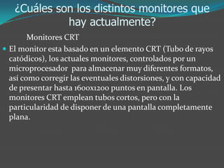 ¿Cuáles son los distintos monitores que
hay actualmente?
Monitores CRT
 El monitor esta basado en un elemento CRT (Tubo de rayos
catódicos), los actuales monitores, controlados por un
microprocesador para almacenar muy diferentes formatos,
así como corregir las eventuales distorsiones, y con capacidad
de presentar hasta 1600x1200 puntos en pantalla. Los
monitores CRT emplean tubos cortos, pero con la
particularidad de disponer de una pantalla completamente
plana.
 