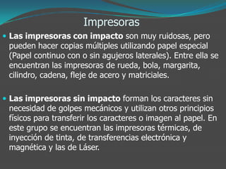 Impresoras
 Las impresoras con impacto son muy ruidosas, pero
pueden hacer copias múltiples utilizando papel especial
(Papel continuo con o sin agujeros laterales). Entre ella se
encuentran las impresoras de rueda, bola, margarita,
cilindro, cadena, fleje de acero y matriciales.
 Las impresoras sin impacto forman los caracteres sin
necesidad de golpes mecánicos y utilizan otros principios
físicos para transferir los caracteres o imagen al papel. En
este grupo se encuentran las impresoras térmicas, de
inyección de tinta, de transferencias electrónica y
magnética y las de Láser.
 
