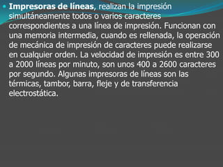 Impresoras de líneas, realizan la impresión
simultáneamente todos o varios caracteres
correspondientes a una línea de impresión. Funcionan con
una memoria intermedia, cuando es rellenada, la operación
de mecánica de impresión de caracteres puede realizarse
en cualquier orden. La velocidad de impresión es entre 300
a 2000 líneas por minuto, son unos 400 a 2600 caracteres
por segundo. Algunas impresoras de líneas son las
térmicas, tambor, barra, fleje y de transferencia
electrostática.
 
