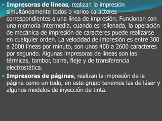  Impresoras de líneas, realizan la impresión
simultáneamente todos o varios caracteres
correspondientes a una línea de impresión. Funcionan con
una memoria intermedia, cuando es rellenada, la operación
de mecánica de impresión de caracteres puede realizarse
en cualquier orden. La velocidad de impresión es entre 300
a 2000 líneas por minuto, son unos 400 a 2600 caracteres
por segundo. Algunas impresoras de líneas son las
térmicas, tambor, barra, fleje y de transferencia
electrostática.
 Impresoras de páginas, realizan la impresión de la
página como un todo, en este grupo tenemos las de láser y
algunos modelos de inyección de tinta.
 