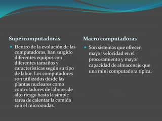 Supercomputadoras Macro computadoras
 Dentro de la evolución de las
computadoras, han surgido
diferentes equipos con
diferentes tamaños y
características según su tipo
de labor. Los computadores
son utilizados desde las
plantas nucleares como
controladores de labores de
alto riesgo hasta la simple
tarea de calentar la comida
con el microondas.
 Son sistemas que ofrecen
mayor velocidad en el
procesamiento y mayor
capacidad de almacenaje que
una mini computadora típica.
 
