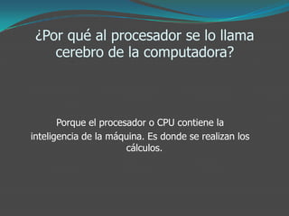 ¿Por qué al procesador se lo llama
cerebro de la computadora?
Porque el procesador o CPU contiene la
inteligencia de la máquina. Es donde se realizan los
cálculos.
 