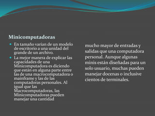 Minicomputadoras
 En tamaño varían de un modelo
de escritorio a una unidad del
grande de un archivo.
 La mejor manera de explicar las
capacidades de una
Minicomputadora es diciendo
que están en alguna parte entre
las de una macrocomputadora o
mainframe y las de las
computadoras personales. Al
igual que las
Macrocomputadoras, las
Minicomputadoras pueden
manejar una cantidad
mucho mayor de entradas y
salidas que una computadora
personal. Aunque algunas
minis están diseñadas para un
solo usuario, muchas pueden
manejar docenas o inclusive
cientos de terminales.
 