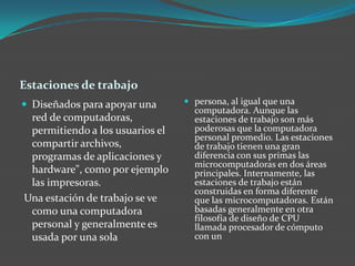 Estaciones de trabajo
 Diseñados para apoyar una
red de computadoras,
permitiendo a los usuarios el
compartir archivos,
programas de aplicaciones y
hardware", como por ejemplo
las impresoras.
Una estación de trabajo se ve
como una computadora
personal y generalmente es
usada por una sola
 persona, al igual que una
computadora. Aunque las
estaciones de trabajo son más
poderosas que la computadora
personal promedio. Las estaciones
de trabajo tienen una gran
diferencia con sus primas las
microcomputadoras en dos áreas
principales. Internamente, las
estaciones de trabajo están
construidas en forma diferente
que las microcomputadoras. Están
basadas generalmente en otra
filosofía de diseño de CPU
llamada procesador de cómputo
con un
 