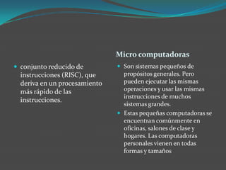 Micro computadoras
 conjunto reducido de
instrucciones (RISC), que
deriva en un procesamiento
más rápido de las
instrucciones.
 Son sistemas pequeños de
propósitos generales. Pero
pueden ejecutar las mismas
operaciones y usar las mismas
instrucciones de muchos
sistemas grandes.
 Estas pequeñas computadoras se
encuentran comúnmente en
oficinas, salones de clase y
hogares. Las computadoras
personales vienen en todas
formas y tamaños
 