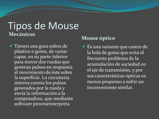 Tipos de Mouse
Mecánicos
Mouse óptico
 Tienen una gran esfera de
plástico o goma, de varias
capas, en su parte inferior
para mover dos ruedas que
generan pulsos en respuesta
al movimiento de éste sobre
la superficie. La circuitería
interna cuenta los pulsos
generados por la rueda y
envía la información a la
computadora, que mediante
software proceseinterpreta
 Es una variante que carece de
la bola de goma que evita el
frecuente problema de la
acumulación de suciedad en
el eje de transmisión, y por
sus características ópticas es
menos propenso a sufrir un
inconveniente similar.
 