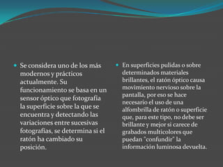  Se considera uno de los más
modernos y prácticos
actualmente. Su
funcionamiento se basa en un
sensor óptico que fotografía
la superficie sobre la que se
encuentra y detectando las
variaciones entre sucesivas
fotografías, se determina si el
ratón ha cambiado su
posición.
 En superficies pulidas o sobre
determinados materiales
brillantes, el ratón óptico causa
movimiento nervioso sobre la
pantalla, por eso se hace
necesario el uso de una
alfombrilla de ratón o superficie
que, para este tipo, no debe ser
brillante y mejor si carece de
grabados multicolores que
puedan "confundir" la
información luminosa devuelta.
 