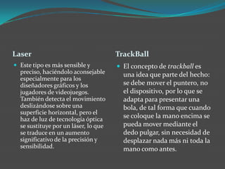 Laser TrackBall
 Este tipo es más sensible y
preciso, haciéndolo aconsejable
especialmente para los
diseñadores gráficos y los
jugadores de videojuegos.
También detecta el movimiento
deslizándose sobre una
superficie horizontal, pero el
haz de luz de tecnología óptica
se sustituye por un láser, lo que
se traduce en un aumento
significativo de la precisión y
sensibilidad.
 El concepto de trackball es
una idea que parte del hecho:
se debe mover el puntero, no
el dispositivo, por lo que se
adapta para presentar una
bola, de tal forma que cuando
se coloque la mano encima se
pueda mover mediante el
dedo pulgar, sin necesidad de
desplazar nada más ni toda la
mano como antes.
 