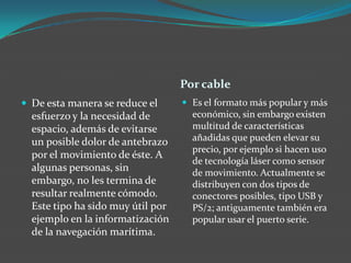 Por cable
 De esta manera se reduce el
esfuerzo y la necesidad de
espacio, además de evitarse
un posible dolor de antebrazo
por el movimiento de éste. A
algunas personas, sin
embargo, no les termina de
resultar realmente cómodo.
Este tipo ha sido muy útil por
ejemplo en la informatización
de la navegación marítima.
 Es el formato más popular y más
económico, sin embargo existen
multitud de características
añadidas que pueden elevar su
precio, por ejemplo si hacen uso
de tecnología láser como sensor
de movimiento. Actualmente se
distribuyen con dos tipos de
conectores posibles, tipo USB y
PS/2; antiguamente también era
popular usar el puerto serie.
 