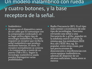Un modelo inalámbrico con rueda
y cuatro botones, y la base
receptora de la señal.
 Inalámbrico:
 En este caso el dispositivo carece
de un cable que lo comunique con
la computadora (ordenador), en
su lugar utiliza algún tipo de
tecnología inalámbrica. Para ello
requiere un receptor que reciba la
señal inalámbrica que produce,
mediante baterías, el ratón. El
receptor normalmente se conecta
a la computadora a través de un
puerto USB o PS/2. Según la
tecnología inalámbrica usada
pueden distinguirse varias
posibilidades:
 Radio Frecuencia (RF): Es el tipo
más común y económico de este
tipo de tecnologías. Funciona
enviando una señal a una
frecuencia de 2.4Ghz, popular en
la telefonía móvil o celular, la
misma que los estándares IEEE
802.11b y IEEE 802.11g. Es
popular, entre otras cosas, por
sus pocos errores de
desconexión o interferencias con
otros equipos inalámbricos,
además de disponer de un
alcance suficiente: hasta unos 10
metros
 