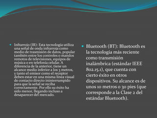  Infrarrojo (IR): Esta tecnología utiliza
una señal de onda infrarroja como
medio de trasmisión de datos, popular
también entre los controles o mandos
remotos de televisiones, equipos de
música o en telefonía celular. A
diferencia de la anterior, tiene un
alcance medio inferior a los 3 metros,
y tanto el emisor como el receptor
deben estar en una misma línea visual
de contacto directo ininterrumpido
para que la señal se reciba
correctamente. Por ello su éxito ha
sido menor, llegando incluso a
desaparecer del mercado.
 Bluetooth (BT): Bluetooth es
la tecnología más reciente
como transmisión
inalámbrica (estándar IEEE
802.15.1), que cuenta con
cierto éxito en otros
dispositivos. Su alcance es de
unos 10 metros o 30 pies (que
corresponde a la Clase 2 del
estándar Bluetooth).
 