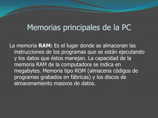Memorias principales de la PC
La memoria RAM: Es el lugar donde se almacenan las
instrucciones de los programas que se están ejecutando
y los datos que éstos manejan. La capacidad de la
memoria RAM de la computadora se indica en
megabytes. Memoria tipo ROM (almacena códigos de
programas grabados en fábricas) y los discos de
almacenamiento masivos de datos.
 