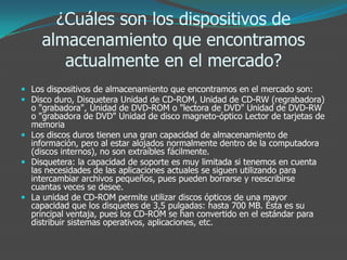 ¿Cuáles son los dispositivos de
almacenamiento que encontramos
actualmente en el mercado?
 Los dispositivos de almacenamiento que encontramos en el mercado son:
 Disco duro, Disquetera Unidad de CD-ROM, Unidad de CD-RW (regrabadora)
o "grabadora", Unidad de DVD-ROM o "lectora de DVD" Unidad de DVD-RW
o "grabadora de DVD" Unidad de disco magneto-óptico Lector de tarjetas de
memoria
 Los discos duros tienen una gran capacidad de almacenamiento de
información, pero al estar alojados normalmente dentro de la computadora
(discos internos), no son extraíbles fácilmente.
 Disquetera: la capacidad de soporte es muy limitada si tenemos en cuenta
las necesidades de las aplicaciones actuales se siguen utilizando para
intercambiar archivos pequeños, pues pueden borrarse y reescribirse
cuantas veces se desee.
 La unidad de CD-ROM permite utilizar discos ópticos de una mayor
capacidad que los disquetes de 3,5 pulgadas: hasta 700 MB. Ésta es su
principal ventaja, pues los CD-ROM se han convertido en el estándar para
distribuir sistemas operativos, aplicaciones, etc.
 