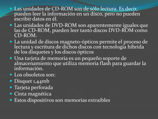 Las unidades de CD-ROM son de sólo lectura. Es decir,
pueden leer la información en un disco, pero no pueden
escribir datos en él.
 Las unidades de DVD-ROM son aparentemente iguales que
las de CD-ROM, pueden leer tanto discos DVD-ROM como
CD-ROM.
 La unidad de discos magneto-ópticos permite el proceso de
lectura y escritura de dichos discos con tecnología híbrida
de los disquetes y los discos ópticos
 Una tarjeta de memoria es un pequeño soporte de
almacenamiento que utiliza memoria flash para guardar la
información.
 Los obsoletos son:
 Disquet 1,44mb
 Tarjeta perforada
 Cinta magnética
 Estos dispositivos son memorias extraíbles
 