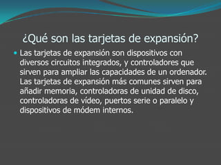 ¿Qué son las tarjetas de expansión?
 Las tarjetas de expansión son dispositivos con
diversos circuitos integrados, y controladores que
sirven para ampliar las capacidades de un ordenador.
Las tarjetas de expansión más comunes sirven para
añadir memoria, controladoras de unidad de disco,
controladoras de vídeo, puertos serie o paralelo y
dispositivos de módem internos.
 