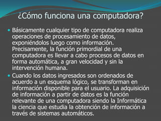 ¿Cómo funciona una computadora?
 Básicamente cualquier tipo de computadora realiza
operaciones de procesamiento de datos,
exponiéndolos luego como información.
Precisamente, la función primordial de una
computadora es llevar a cabo procesos de datos en
forma automática, a gran velocidad y sin la
intervención humana.
 Cuando los datos ingresados son ordenados de
acuerdo a un esquema lógico, se transforman en
información disponible para el usuario. La adquisición
de información a partir de datos es la función
relevante de una computadora siendo la Informática
la ciencia que estudia la obtención de información a
través de sistemas automáticos.
 
