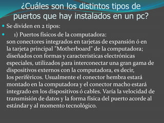 ¿Cuáles son los distintos tipos de
puertos que hay instalados en un pc?
 Se dividen en 2 tipos:
 1) Puertos físicos de la computadora:
son conectores integrados en tarjetas de expansión ó en
la tarjeta principal "Motherboard" de la computadora;
diseñados con formas y características electrónicas
especiales, utilizados para interconectar una gran gama de
dispositivos externos con la computadora, es decir,
los periféricos. Usualmente el conector hembra estará
montado en la computadora y el conector macho estará
integrado en los dispositivos ó cables. Varía la velocidad de
transmisión de datos y la forma física del puerto acorde al
estándar y al momento tecnológico.
 