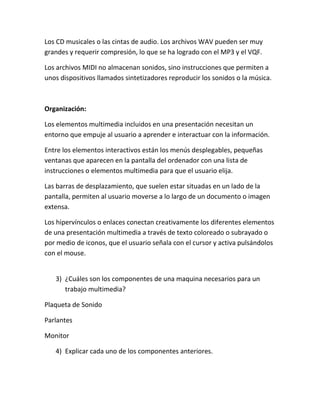 Los CD musicales o las cintas de audio. Los archivos WAV pueden ser muy
grandes y requerir compresión, lo que se ha logrado con el MP3 y el VQF.
Los archivos MIDI no almacenan sonidos, sino instrucciones que permiten a
unos dispositivos llamados sintetizadores reproducir los sonidos o la música.

Organización:
Los elementos multimedia incluidos en una presentación necesitan un
entorno que empuje al usuario a aprender e interactuar con la información.
Entre los elementos interactivos están los menús desplegables, pequeñas
ventanas que aparecen en la pantalla del ordenador con una lista de
instrucciones o elementos multimedia para que el usuario elija.
Las barras de desplazamiento, que suelen estar situadas en un lado de la
pantalla, permiten al usuario moverse a lo largo de un documento o imagen
extensa.
Los hipervínculos o enlaces conectan creativamente los diferentes elementos
de una presentación multimedia a través de texto coloreado o subrayado o
por medio de iconos, que el usuario señala con el cursor y activa pulsándolos
con el mouse.

3) ¿Cuáles son los componentes de una maquina necesarios para un
trabajo multimedia?
Plaqueta de Sonido
Parlantes
Monitor
4) Explicar cada uno de los componentes anteriores.

 