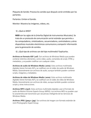 Plaqueta de Sonido: Procesa los sonidos que después serán emitidos por los
parlantes.
Parlantes: Emiten el Sonido.
Monitor: Muestra las imágenes, videos, etc.

5) ¿Qué es MIDI?
MIDI son las siglas de la (Interfaz Digital de Instrumentos Musicales). Se
trata de un protocolo de comunicación serial estándar que permite a
los computadores, sintetizadores, secuenciadores, controladores y otros
dispositivos musicales electrónicos comunicarse y compartir información
para la generación de sonidos.
6) ¿Qué tipo de archivos son del tipo multimedia? Explicarlos.
Archivos en formato ASF (.asf). Son archivos de Windows Media que pueden
contener distintos elementos, como vídeo, audio, comandos de script, HTML y
metadatos, y se pueden codificar con cualquier códec.
Archivos de audio de Windows Media (.wma). Estos archivos multimedia
digitales tienen formato ASF y se codifican con el códec de audio de Windows
Media. Generalmente son archivos de audio, aunque también pueden contener
scripts, imágenes y metadatos.
Archivos de vídeo de Windows Media (.wma). Estos archivos multimedia
digitales tienen formato ASF y se codifican con el códec de vídeo de Windows
Media. Generalmente son archivos de vídeo, aunque también pueden contener
scripts y otras instrucciones.
Archivos MP3 (.mp3). Estos archivos multimedia digitales usan el formato de
audio de Motion Pictures Experts Group (MPEG). Los archivos MP3 no pueden usar
la característica de transmisión por secuencias inteligente de los Servicios de
Windows Media.
Archivos JPEG (.jpeg o .jpg). Son archivos de imagen con formato estándar de
Joint Photographic Expert Group.

 