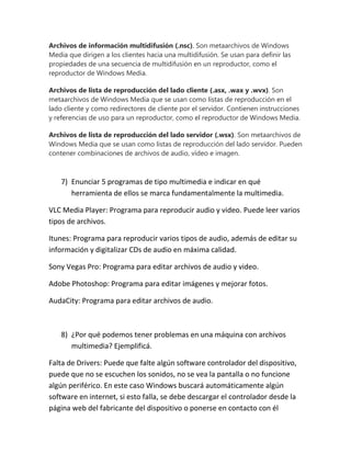 Archivos de información multidifusión (.nsc). Son metaarchivos de Windows
Media que dirigen a los clientes hacia una multidifusión. Se usan para definir las
propiedades de una secuencia de multidifusión en un reproductor, como el
reproductor de Windows Media.
Archivos de lista de reproducción del lado cliente (.asx, .wax y .wvx). Son
metaarchivos de Windows Media que se usan como listas de reproducción en el
lado cliente y como redirectores de cliente por el servidor. Contienen instrucciones
y referencias de uso para un reproductor, como el reproductor de Windows Media.
Archivos de lista de reproducción del lado servidor (.wsx). Son metaarchivos de
Windows Media que se usan como listas de reproducción del lado servidor. Pueden
contener combinaciones de archivos de audio, vídeo e imagen.

7) Enunciar 5 programas de tipo multimedia e indicar en qué
herramienta de ellos se marca fundamentalmente la multimedia.
VLC Media Player: Programa para reproducir audio y video. Puede leer varios
tipos de archivos.
Itunes: Programa para reproducir varios tipos de audio, además de editar su
información y digitalizar CDs de audio en máxima calidad.
Sony Vegas Pro: Programa para editar archivos de audio y video.
Adobe Photoshop: Programa para editar imágenes y mejorar fotos.
AudaCity: Programa para editar archivos de audio.

8) ¿Por qué podemos tener problemas en una máquina con archivos
multimedia? Ejemplificá.
Falta de Drivers: Puede que falte algún software controlador del dispositivo,
puede que no se escuchen los sonidos, no se vea la pantalla o no funcione
algún periférico. En este caso Windows buscará automáticamente algún
software en internet, si esto falla, se debe descargar el controlador desde la
página web del fabricante del dispositivo o ponerse en contacto con él

 