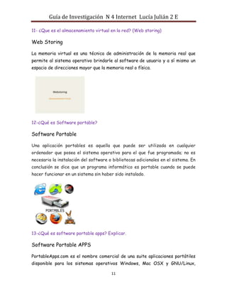 Guía de Investigación N 4 Internet Lucía Julián 2 E
11- ¿Que es el almacenamiento virtual en la red? (Web storing)

Web Storing
La memoria virtual es una técnica de administración de la memoria real que
permite al sistema operativo brindarle al software de usuario y a sí mismo un
espacio de direcciones mayor que la memoria real o física.

12-¿Qué es Software portable?

Software Portable
Una aplicación portables es aquella que puede ser utilizada en cualquier
ordenador que posea el sistema operativo para el que fue programada; no es
necesaria la instalación del software o bibliotecas adicionales en el sistema. En
conclusión se dice que un programa informático es portable cuando se puede
hacer funcionar en un sistema sin haber sido instalado.

13-¿Qué es software portable apps? Explicar.

Software Portable APPS
PortableApps.com es el nombre comercial de una suite aplicaciones portátiles
disponible para los sistemas operativos Windows, Mac OSX y GNU/Linux,
11

 