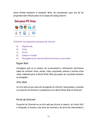 estos últimos mediante el emulador Wine. Es considerado como uno de los
programas más influenciados en el campo del código abierto.

14-Definir los siguientes conceptos de internet.
a)

Páginas web

b)

Sitos

c)

Portal

d)

Campus virtuales

e)

Navegadores de internet (Características y funciones)

Pagina Web
Una página web es el nombre de un documento o información electrónica
capaz de contener texto, sonido, vídeo, programas, enlaces y muchas otras
cosas, adaptada para la World Wide Web que puede ser accedida mediante
un navegador.

Sitio Web
Un sitio web es una colección de páginas de internet relacionadas y comunes
a un dominio de Internet o subdominio en la World Wide Web en Internet.

Portal de Internet
Un portal de Internet es un sitio web que ofrece al usuario, de forma fácil
e integrada, el acceso a una serie de recursos y de servicios relacionados a

12

 