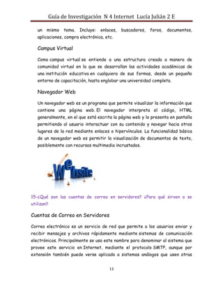 Guía de Investigación N 4 Internet Lucía Julián 2 E
un

mismo

tema.

Incluye:

enlaces,

buscadores,

foros,

documentos,

aplicaciones, compra electrónica, etc.

Campus Virtual
Como campus virtual se entiende a una estructura creada a manera de
comunidad virtual en la que se desarrollan las actividades académicas de
una institución educativa en cualquiera de sus formas, desde un pequeño
entorno de capacitación, hasta englobar una universidad completa.

Navegador Web
Un navegador web es un programa que permite visualizar la información que
contiene una página web. El navegador interpreta el código, HTML
generalmente, en el que está escrita la página web y lo presenta en pantalla
permitiendo al usuario interactuar con su contenido y navegar hacia otros
lugares de la red mediante enlaces o hipervínculos. La funcionalidad básica
de un navegador web es permitir la visualización de documentos de texto,
posiblemente con recursos multimedia incrustados.

15-¿Qué son las cuentas de correo en servidores? ¿Para qué sirven o se
utilizan?

Cuentas de Correo en Servidores
Correo electrónico es un servicio de red que permite a los usuarios enviar y
recibir mensajes y archivos rápidamente mediante sistemas de comunicación
electrónicos. Principalmente se usa este nombre para denominar al sistema que
provee este servicio en Internet, mediante el protocolo SMTP, aunque por
extensión también puede verse aplicado a sistemas análogos que usen otras
13

 