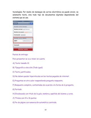 tecnologías. Por medio de mensajes de correo electrónico se puede enviar, no
solamente texto, sino todo tipo de documentos digitales dependiendo del
sistema que se use.

Pautas de entrega:
Para presentar se va a tener en cuenta
A) Texto tamaño 12.
B) Tipografía a elección (Todo igual)
C) Texto justificados.
D) No deben quedar hipervínculos en los textos pegados de internet.
E) Preguntas en otro color respondiendo pregunta respuesta.
F) Respuesta completa, contestadas de acuerdo a la forma de la pregunta.
G) Portada
H) Encabezado con titulo de la guía, nombre y apellido del alumno y curso.
J) Títulos con 14 o 16 puntos
K) Pie de página con numeración automática centrada.

14

 