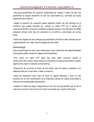 Guía de Investigación N 4 Internet Lucía Julián 2 E
-Una gran posibilidad de conectar computadoras: desde 2 hasta las que nos
posibiliten el equipo mediante el cual los conectamos Ej: cantidad de bocas
disponible en un switch.
-Según el material de conexión usado podemos hablar de una ventaja en la
distancia que puede alcanzar Ej: usando un cable UTP de 4 pares con
conectores RJ45 y un switch estándar podemos obtener una distancia de 100m
pidiendo utilizar este tipo de conexión en un edificio conectando así varios
pisos.
-Estas son algunas de las ventajas que podríamos encontrar más comunes en las
cuales podemos ver unas claras ventajas de las redes.

Desventajas
Como desventajas en este caso tomaremos como referencia las imposibilidades
físicas para poder enumerar algunas de las posibles:
-Alto costo en cable UTP dado que éste debe recorrer desde el
switch/servidor/router hasta donde se encuentra el nodo produciendo un gasto
significativo dado la relación costo/metros.
-Exposición de archivos al resto de los nodos, sea de manera completa o no
administrado por el servidor o nodo a conectar.
-Colas de impresión: este caso se dará en alguna empresa o ente el cual
necesite de un alto rendimiento de la impresora donde los nodos conectados a
ella soliciten demasiadas impresiones.
-Aunque se habla de mayor Seguridad en una red es muy posible que se dé el
caso de un archivo con virus en la red el cual puede ser copiado infectado.

3

 