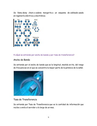 Se llama daisy chain o cadena margarita a un esquema de cableado usado
en ingeniería eléctrica y electrónica.

4-¿Qué se entiende por ancho de banda y por tasa de transferencia?

Ancho de Banda
Se entiende por el ancho de banda que es la longitud, medida en Hz, del rango
de frecuencias en el que se concentra la mayor parte de la potencia de la señal.

Tasa de Transferencia
Se entiende por Tasa de Transferencia que es la cantidad de información que
recibe o envía el servidor a lo largo de un mes.

6

 