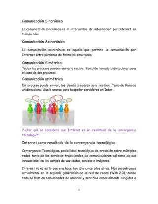 Comunicación Sincrónica
La comunicación sincrónica es el intercambio de información por Internet en
tiempo real.

Comunicación Asincrónica
La comunicación asincrónica es aquella que permite la comunicación por
Internet entre personas de forma no simultánea.

Comunicación Simétrica
Todos los procesos pueden enviar o recibir. También llamada bidireccional para
el caso de dos procesos.

Comunicación asimétrica
Un proceso puede enviar, los demás procesos solo reciben. También llamada
unidireccional. Suele usarse para hospedar servidores en Inter.

7-¿Por qué se considera que Internet es un resultado de la convergencia
tecnológica?

Internet como resultado de la convergencia tecnológica
Convergencia Tecnológica, posibilidad tecnológica de provisión sobre múltiples
redes tanto de los servicios tradicionales de comunicaciones así como de sus
innovaciones en los campos de voz, datos, sonidos e imágenes.
Internet ya no es lo que era hace tan solo cinco años atrás. Nos encontramos
actualmente en la segunda generación de la red de redes (Web 2.0), donde
todo se basa en comunidades de usuarios y servicios especialmente dirigidos a

8

 