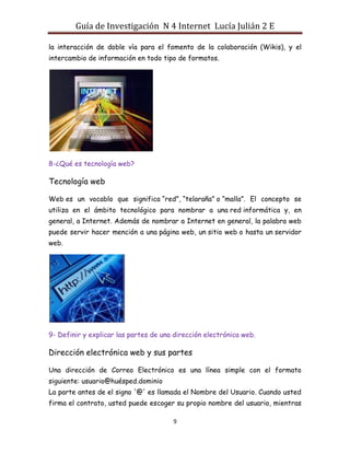 Guía de Investigación N 4 Internet Lucía Julián 2 E
la interacción de doble vía para el fomento de la colaboración (Wikis), y el
intercambio de información en todo tipo de formatos.

8-¿Qué es tecnología web?

Tecnología web
Web es un vocablo que significa “red”, “telaraña” o “malla”. El concepto se
utiliza en el ámbito tecnológico para nombrar a una red informática y, en
general, a Internet. Además de nombrar a Internet en general, la palabra web
puede servir hacer mención a una página web, un sitio web o hasta un servidor
web.

9- Definir y explicar las partes de una dirección electrónica web.

Dirección electrónica web y sus partes
Una dirección de Correo Electrónico es una línea simple con el formato
siguiente: usuario@huésped.dominio
La parte antes de el signo '@' es llamada el Nombre del Usuario. Cuando usted
firma el contrato, usted puede escoger su propio nombre del usuario, mientras
9

 