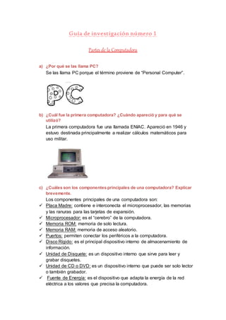 Guía de investigación número 1 
Partes de la Computadora 
a) ¿Por qué se las llama PC? 
Se las llama PC porque el término proviene de “Personal Computer”. 
b) ¿Cuál fue la primera computadora? ¿Cuándo apareció y para qué se 
utilizó? 
La primera computadora fue una llamada ENIAC. Apareció en 1946 y 
estuvo destinada principalmente a realizar cálculos matemáticos para 
uso militar. 
c) ¿Cuáles son los componentes principales de una computadora? Explicar 
brevemente. 
Los componentes principales de una computadora son: 
 Placa Madre: contiene e interconecta el microprocesador, las memorias 
y las ranuras para las tarjetas de expansión. 
 Microprocesador: es el “cerebro” de la computadora. 
 Memoria ROM: memoria de solo lectura. 
 Memoria RAM: memoria de acceso aleatorio. 
 Puertos: permiten conectar los periféricos a la computadora. 
 Disco Rígido: es el principal dispositivo interno de almacenamiento de 
información. 
 Unidad de Disquete: es un dispositivo interno que sirve para leer y 
grabar disquetes. 
 Unidad de CD o DVD: es un dispositivo interno que puede ser solo lector 
o también grabador. 
 Fuente de Energía: es el dispositivo que adapta la energía de la red 
eléctrica a los valores que precisa la computadora. 
 