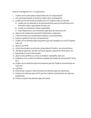 Guía de investigación nro. 1: componentes
1. ¿Cuales son los principales componentes de una computadora?
2. ¿Por qué al procesador se lo llama cerebro de la computadora?
3. ¿Cuáles son las memorias principales de la PC? Explicar cada una de ellas.
A. ¿Cuáles son los dispositivos de almacenamiento que hay actualmente en el
mercado? Indicar capacidades de cada uno.
B. ¿Cuales son obsoletos? Indicar capacidades
C. Estos dispositivos: ¿son memorias? ¿Qué tipos de memorias son?
4. ¿Qué son las tarjetas de expansión? Clasificarlas y explicarlas.
5. ¿Cómo funciona una computadora? Explicar su procesamiento.
6. Explicar y graficar el proceso computacional
7. ¿Cuáles son los distintos tipos de puertos que hay instalados en una PC? Explicar
cada uno
8. ¿Qué es una RED?
9. ¿Cómo funcionaban las primeras computadoras? Explicar sus características:
10. -Década de aparición, tamaño, forma de ingreso y egreso de información, etc.
11. Repasando lo visto el año pasado:
12. ¿Qué son los periféricos y como se clasifican. Ejemplifica cada uno.
13. Establecer en un cuadro las distintas unidades de medida de memoria (BIT, BYTE,
etc.)
14. ¿Cuáles son los distintos tipos de monitores que hay? Explicar características de
cada uno
15. y graficar.
16. Caracterizar y explicar cómo funcionan los distintos tipos de impresoras.
17. Clasificar los distintos tipos de PC que hay. Explicar características de cada uno
y graficarlos.
18. Graficar y explicar los distintos tipos de mouse.
 