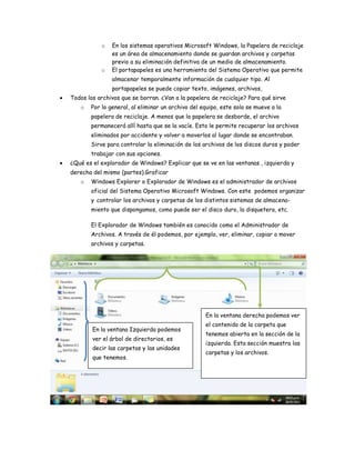 o En los sistemas operativos Microsoft Windows, la Papelera de reciclaje
es un área de almacenamiento donde se guardan archivos y carpetas
previo a su eliminación definitiva de un medio de almacenamiento.
o El portapapeles es una herramienta del Sistema Operativo que permite
almacenar temporalmente información de cualquier tipo. Al
portapapeles se puede copiar texto, imágenes, archivos,
Todos los archivos que se borran. ¿Van a la papelera de reciclaje? Para qué sirve
o Por lo general, al eliminar un archivo del equipo, este solo se mueve a la
papelera de reciclaje. A menos que la papelera se desborde, el archivo
permanecerá allí hasta que se la vacíe. Esto le permite recuperar los archivos
eliminados por accidente y volver a moverlos al lugar donde se encontraban.
Sirve para controlar la eliminación de los archivos de los discos duros y poder
trabajar con sus opciones.
¿Qué es el explorador de Windows? Explicar que se ve en las ventanas , izquierda y
derecha del mismo (partes).Graficar
o Windows Explorer o Explorador de Windows es el administrador de archivos
oficial del Sistema Operativo Microsoft Windows. Con este podemos organizar
y controlar los archivos y carpetas de los distintos sistemas de almacena-
miento que dispongamos, como puede ser el disco duro, la disquetera, etc.
El Explorador de Windows también es conocido como el Administrador de
Archivos. A través de él podemos, por ejemplo, ver, eliminar, copiar o mover
archivos y carpetas.
En la ventana Izquierda podemos
ver el árbol de directorios, es
decir las carpetas y las unidades
que tenemos.
En la ventana derecha podemos ver
el contenido de la carpeta que
tenemos abierta en la sección de la
izquierda. Esta sección muestra las
carpetas y los archivos.
 