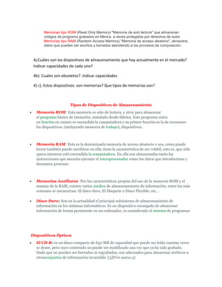 Memorias tipo ROM (Read Only Memory) "Memoria de solo lectura" que almacenan
códigos de programa grabados en fábrica, a veces protegidos por derechos de autor.
Memorias tipo RAM (Random Access Memory) "Memoria de acceso aleatorio", almacena
datos que pueden ser escritos y borrados atendiendo a los procesos de computación.
4¿Cuáles son los dispositivos de almacenamiento que hay actualmente en el mercado?
Indicar capacidades de cada uno?
4b). Cuales son obsoletos? .Indicar capacidades
4) c). Estos dispositivos: son memorias? Que tipos de memorias son?
Tipos de Dispositivos de Almacenamiento
Memoria ROM: Esta memoria es sólo de lectura, y sirve para almacenar
el programa básico de iniciación, instalado desde fábrica. Este programa entra
en función en cuanto es encendida la computadora y su primer función es la de reconocer
los dispositivos, (incluyendo memoria de trabajo), dispositivos.
Memoria RAM: Esta es la denominada memoria de acceso aleatorio o sea, como puede
leerse también puede escribirse en ella, tiene la característica de ser volátil, esto es, que sólo
opera mientras esté encendida la computadora. En ella son almacenadas tanto las
instrucciones que necesita ejecutar el microprocesador como los datos que introducimos y
deseamos procesar.
Memorias Auxiliares: Por las características propias del uso de la memoria ROM y el
manejo de la RAM, existen varios medios de almacenamiento de información, entre los más
comunes se encuentran: El disco duro, El Disquete o Disco Flexible, etc...
Disco Duro: Son en la actualidad el principal subsistema de almacenamiento de
información en los sistemas informáticos. Es un dispositivo encargado de almacenar
información de forma persistente en un ordenador, es considerado el sistema de programas
Dispositivos Ópticos
El CD-R: es un disco compacto de 650 MB de capacidad que puede ser leído cuantas veces
se desee, pero cuyo contenido no puede ser modificado una vez que ya ha sido grabado.
Dado que no pueden ser borrados ni regrabados, son adecuados para almacenar archivos u
otrosconjuntos de información invariable. [3](Ver anexo 5)
 