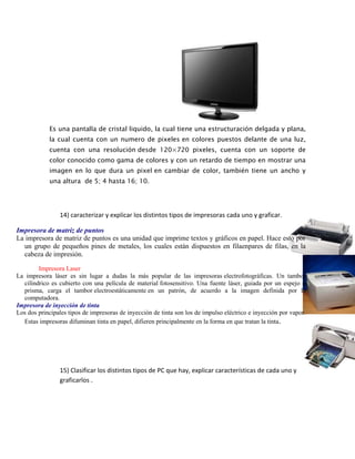 Es una pantalla de cristal liquido, la cual tiene una estructuración delgada y plana,
la cual cuenta con un numero de pixeles en colores puestos delante de una luz,
cuenta con una resolución desde 120×720 pixeles, cuenta con un soporte de
color conocido como gama de colores y con un retardo de tiempo en mostrar una
imagen en lo que dura un pixel en cambiar de color, también tiene un ancho y
una altura de 5; 4 hasta 16; 10.
14) caracterizar y explicar los distintos tipos de impresoras cada uno y graficar.
Impresora de matriz de puntos
La impresora de matriz de puntos es una unidad que imprime textos y gráficos en papel. Hace esto por
un grupo de pequeños pines de metales, los cuales están dispuestos en filaenpares de filas, en la
cabeza de impresión.
Impresora Laser
La impresora láser es sin lugar a dudas la más popular de las impresoras electrofotográficas. Un tambor
cilíndrico es cubierto con una película de material fotosensitivo. Una fuente láser, guiada por un espejo o
prisma, carga el tambor electroestáticamente en un patrón, de acuerdo a la imagen definida por la
computadora.
Impresora de inyección de tinta
Los dos principales tipos de impresoras de inyección de tinta son los de impulso eléctrico e inyección por vapor.
Estas impresoras difuminan tinta en papel, difieren principalmente en la forma en que tratan la tinta.
15) Clasificar los distintos tipos de PC que hay, explicar características de cada uno y
graficarlos .
 