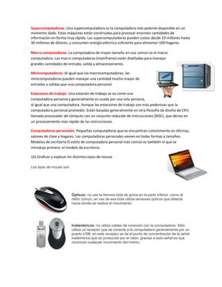 Supercomputadoras: Una supercomputadora es la computadora más potente disponible en un
momento dado. Estas máquinas están construidas para procesar enormes cantidades de
información en forma muy rápida. Las supercomputadoras pueden costar desde 10 millones hasta
30 millones de dólares, y consumen energía eléctrica suficiente para alimentar 100 hogares.
Macro computadoras: La computadora de mayor tamaño en uso común es el macro
computadora. Las macro computadoras (mainframe) están diseñadas para manejar
grandes cantidades de entrada, salida y almacenamiento.
Minicomputadoras: Al igual que las macrocomputadoras, las
minicomputadoras pueden manejar una cantidad mucho mayor de
entradas y salidas que una computadora personal.
Estaciones de trabajo. Una estación de trabajo se ve como una
computadora personal y generalmente es usada por una sola persona,
al igual que una computadora. Aunque las estaciones de trabajo son más poderosas que la
computadora personal promedio. Están basadas generalmente en otra filosofía de diseño de CPU
llamada procesador de cómputo con un conjunto reducido de instrucciones (RISC), que deriva en
un procesamiento más rápido de las instrucciones.
Computadoras personales: Pequeñas computadoras que se encuentran comúnmente en oficinas,
salones de clase y hogares. Las computadoras personales vienen en todas formas y tamaños.
Modelos de escritorio El estilo de computadora personal más común es también el que se
introdujo primero: el modelo de escritorio.
16) Graficar y explicar los distintos tipos de mouse
Los tipos de mouse son:
Ópticos: no usa la famosa bola de goma en la parte inferior, como el
ratón común; en vez de esa bola utiliza sensores ópticos que detecta
hacia donde se realiza el movimiento.
Inalámbricos: no utiliza cables de conexión con la computadora. Sólo
utiliza un receptor que se conecta a la computadora generalmente por un
puerto USB; en este receptor se da el punto de concentración de la señal
inalámbrica que es producida por el ratón; gracias a esta señal es que
reconoce cualquier movimiento del mismo.
 