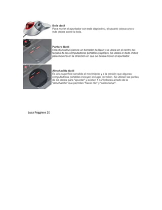 Bola táctil
Para mover el apuntador con este dispositivo, el usuario coloca uno o
más dedos sobre la bola.
Puntero táctil
Este dispositivo parece un borrador de lápiz y se ubica en el centro del
teclado de las computadoras portátiles (laptops). Se utiliza el dedo índice
para moverlo en la dirección en que se desea mover el apuntador.
Almohadilla táctil
Es una superficie sensible al movimiento y a la presión que algunas
computadoras portátiles incluyen en lugar del ratón. Se utilizan las puntas
de los dedos para "apuntar" y existen 1 ó 2 botones al lado de la
"almohadilla" que permiten "hacer clic" y "seleccionar".
Luca Poggiese 2E
 