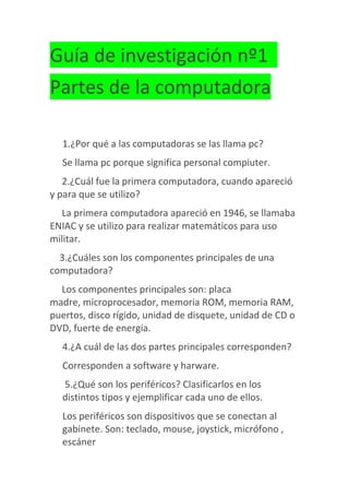 Guía de investigación nº1
Partes de la computadora
1.¿Por qué a las computadoras se las llama pc?
Se llama pc porque significa personal compiuter.
2.¿Cuál fue la primera computadora, cuando apareció
y para que se utilizo?
La primera computadora apareció en 1946, se llamaba
ENIAC y se utilizo para realizar matemáticos para uso
militar.
3.¿Cuáles son los componentes principales de una
computadora?
Los componentes principales son: placa
madre, microprocesador, memoria ROM, memoria RAM,
puertos, disco rígido, unidad de disquete, unidad de CD o
DVD, fuerte de energía.
4.¿A cuál de las dos partes principales corresponden?
Corresponden a software y harware.
5.¿Qué son los periféricos? Clasificarlos en los
distintos tipos y ejemplificar cada uno de ellos.
Los periféricos son dispositivos que se conectan al
gabinete. Son: teclado, mouse, joystick, micrófono ,
escáner
 