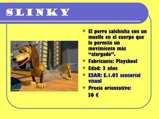 Slinky
          El perro salchicha con un
           muelle en el cuerpo que
           le permite un
           movimiento más
           “alargado”.
          Fabricante: Playskool
          Edad: 3 años
          ESAR: E.1.02 sensorial
           visual
          Precio orientativo:
           30 €
 