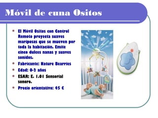 Móvil de cuna Ositos
    El Móvil Ositos con Control
     Remoto proyecta suaves
     mariposas que se mueven por
     toda la habitación. Emite
     cinco dulces nanas y suaves
     sonidos.
    Fabricante: Nature Bearries
    Edad: 0-2 años
    ESAR: E. 1.01 Sensorial
     sonoro.
    Precio orientativo: 45 €
 