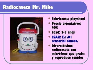 Radiocasete Mr. Mike
                   Fabricante: playskool
                   Precio orientativo:
                    40€
                   Edad: 2-3 años
                   ESAR: E.1.01
                    sensorial sonoro.
                   Divertidísimo
                    radiocasete con
                    micrófono que graba
                    y reproduce sonidos.
 