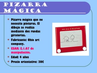 PIZARRA
MÁGICA
   Pizarra mágica que no
    necesita pinturas. El
    dibujo se realiza
    mediante dos ruedas
    giratorias.
   Fabricante: Ohio art
    company.
   ESAR: E.1.07 de
    manipulación.
   Edad: 4 años
   Precio orientativo: 30€
 