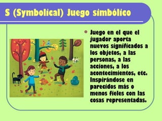 S (Symbolical) Juego simbólico
                   Juego  en el que el
                    jugador aporta
                    nuevos significados a
                    los objetos, a las
                    personas, a las
                    acciones, a los
                    acontecimientos, etc.
                    Inspirándose en
                    parecidos más o
                    menos fieles con las
                    cosas representadas.
 