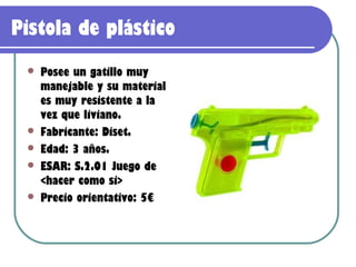 Pistola de plástico
    Posee un gatillo muy
     manejable y su material
     es muy resistente a la
     vez que liviano.
    Fabricante: Diset.
    Edad: 3 años.
    ESAR: S.2.01 Juego de
     <hacer como si>
    Precio orientativo: 5€
 