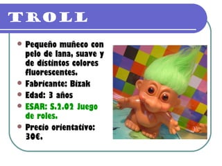 TROLL
 Pequeño   muñeco con
  pelo de lana, suave y
  de distintos colores
  fluorescentes.
 Fabricante: Bizak
 Edad: 3 años
 ESAR: S.2.02 Juego
  de roles.
 Precio orientativo:
  30€.
 