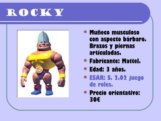 Rocky
         Muñeco  musculoso
          con aspecto bárbaro.
          Brazos y piernas
          articuladas.
         Fabricante: Mattel.
         Edad: 3 años.
         ESAR: S. 2.02 juego
          de roles.
         Precio orientativo:
          30€
 